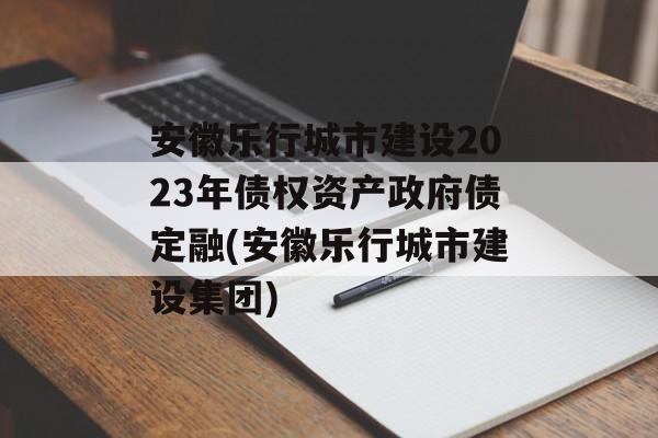 安徽乐行城市建设2023年债权资产政府债定融(安徽乐行城市建设集团)