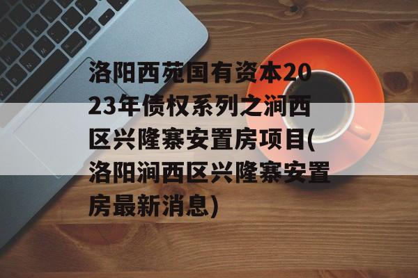 洛阳西苑国有资本2023年债权系列之涧西区兴隆寨安置房项目(洛阳涧西区兴隆寨安置房最新消息)