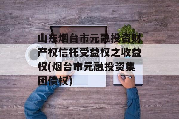 山东烟台市元融投资财产权信托受益权之收益权(烟台市元融投资集团债权)