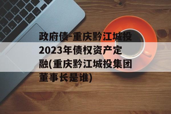 政府债-重庆黔江城投2023年债权资产定融(重庆黔江城投集团董事长是谁)