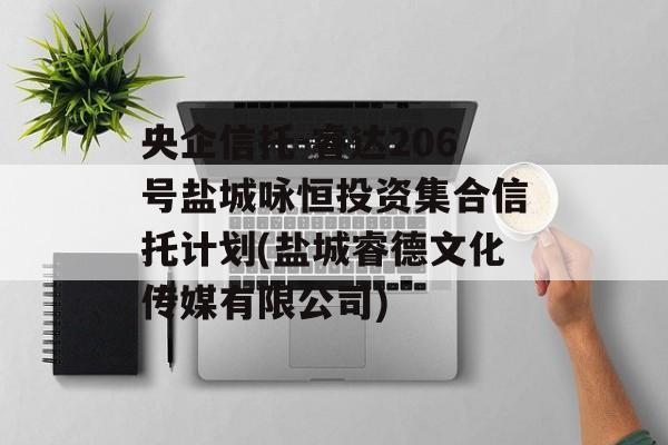 央企信托-睿达206号盐城咏恒投资集合信托计划(盐城睿德文化传媒有限公司)