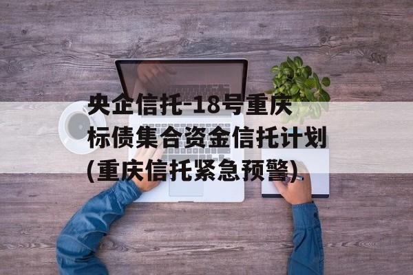 央企信托-18号重庆标债集合资金信托计划(重庆信托紧急预警)