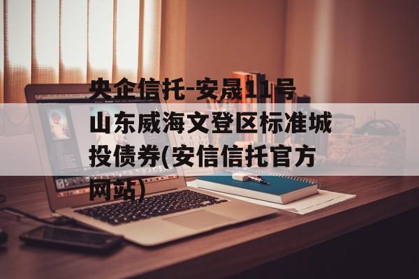 央企信托-安晟11号山东威海文登区标准城投债券(安信信托官方网站)