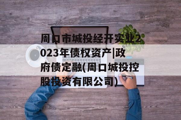 周口市城投经开实业2023年债权资产|政府债定融(周口城投控股投资有限公司)