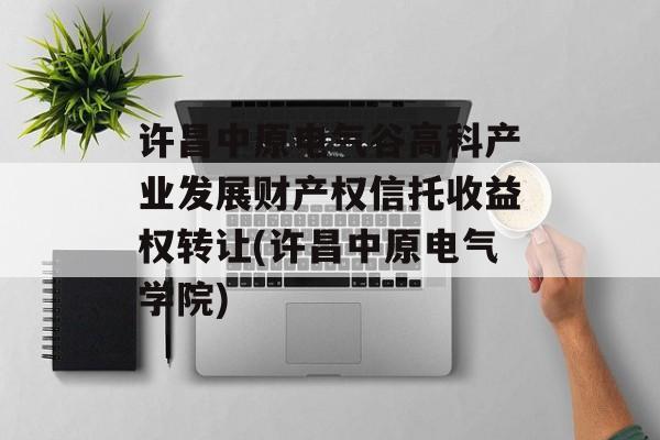 许昌中原电气谷高科产业发展财产权信托收益权转让(许昌中原电气学院)