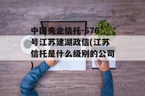 中国央企信托-576号江苏建湖政信(江苏信托是什么级别的公司)