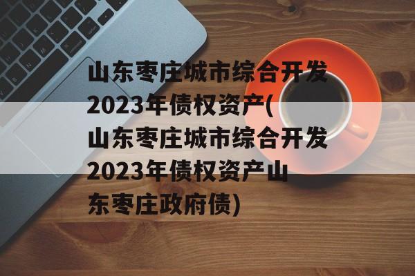 山东枣庄城市综合开发2023年债权资产(山东枣庄城市综合开发2023年债权资产山东枣庄政府债)