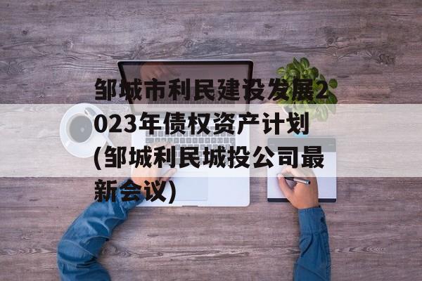 邹城市利民建设发展2023年债权资产计划(邹城利民城投公司最新会议)