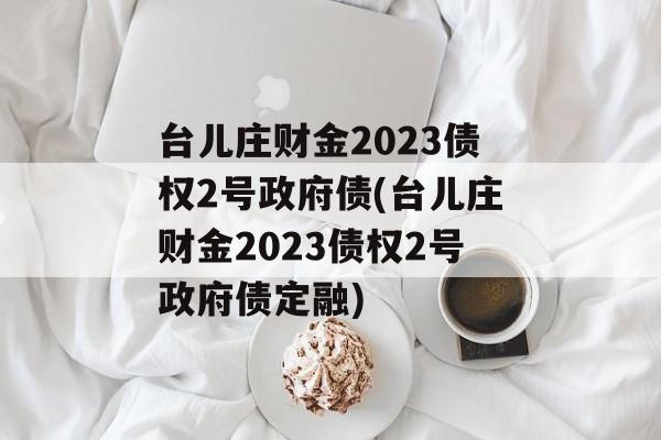 台儿庄财金2023债权2号政府债(台儿庄财金2023债权2号政府债定融)