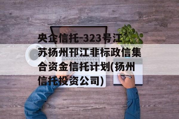 央企信托-323号江苏扬州邗江非标政信集合资金信托计划(扬州信托投资公司)