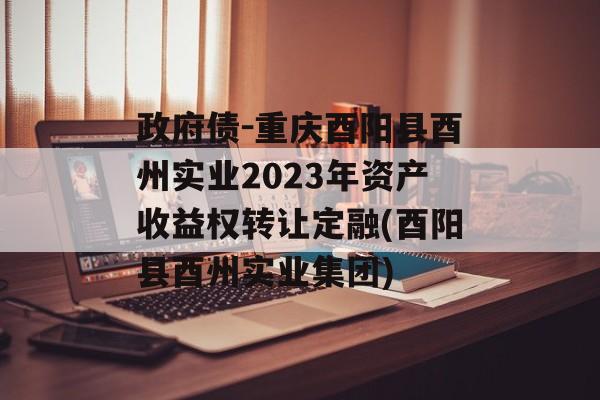 政府债-重庆酉阳县酉州实业2023年资产收益权转让定融(酉阳县酉州实业集团)