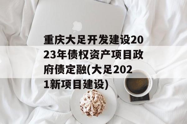 重庆大足开发建设2023年债权资产项目政府债定融(大足2021新项目建设)