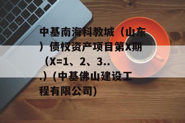 中基南海科教城（山东）债权资产项目第X期（X=1、2、3...）(中基佛山建设工程有限公司)