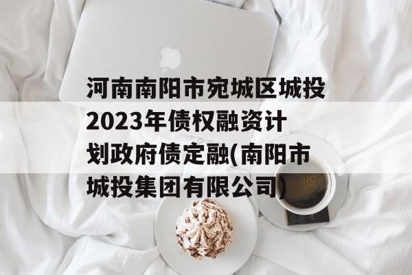 河南南阳市宛城区城投2023年债权融资计划政府债定融(南阳市城投集团有限公司)