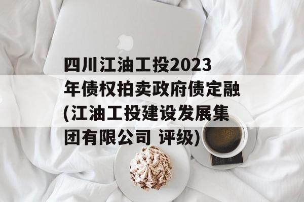 四川江油工投2023年债权拍卖政府债定融(江油工投建设发展集团有限公司 评级)