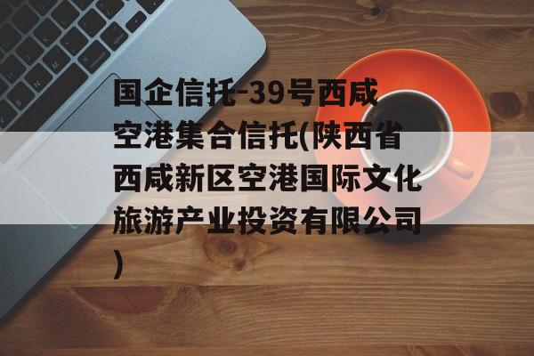 国企信托-39号西咸空港集合信托(陕西省西咸新区空港国际文化旅游产业投资有限公司)