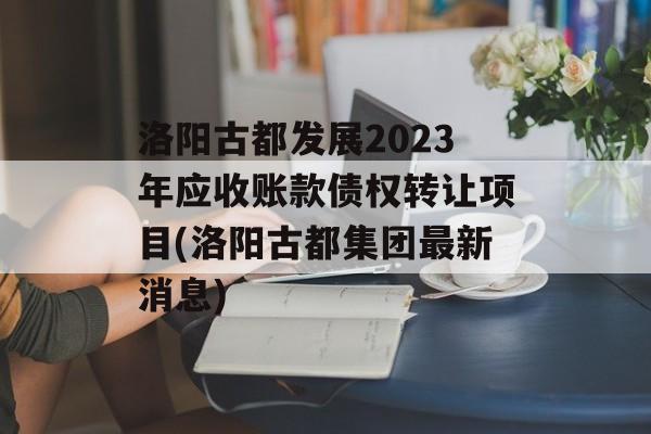 洛阳古都发展2023年应收账款债权转让项目(洛阳古都集团最新消息)