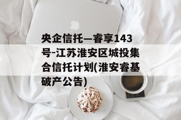 央企信托—睿享143号-江苏淮安区城投集合信托计划(淮安睿基破产公告)