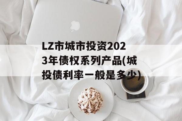 LZ市城市投资2023年债权系列产品(城投债利率一般是多少)