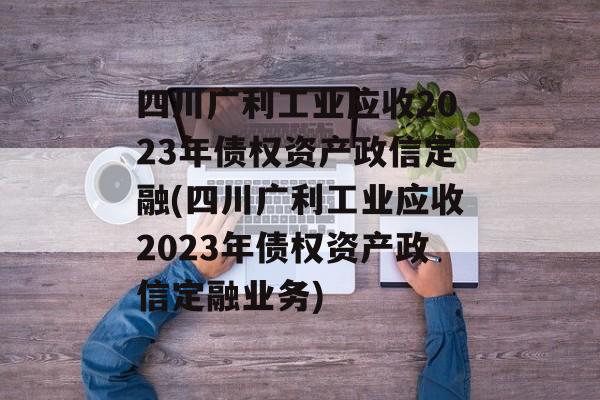 四川广利工业应收2023年债权资产政信定融(四川广利工业应收2023年债权资产政信定融业务)