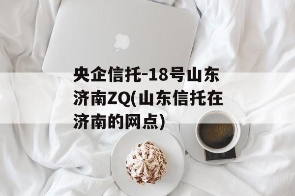 央企信托-18号山东济南ZQ(山东信托在济南的网点)