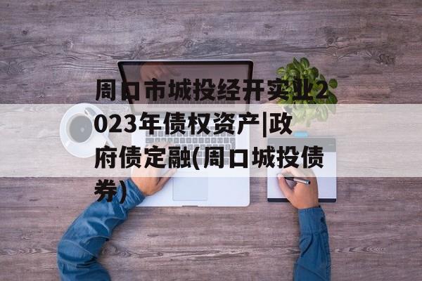 周口市城投经开实业2023年债权资产|政府债定融(周口城投债券)