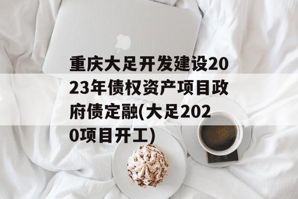 重庆大足开发建设2023年债权资产项目政府债定融(大足2020项目开工)