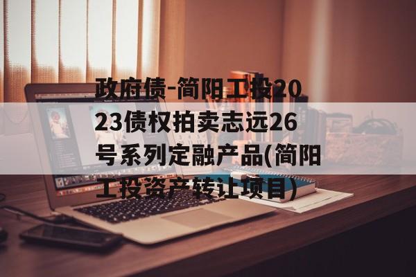 政府债-简阳工投2023债权拍卖志远26号系列定融产品(简阳工投资产转让项目)