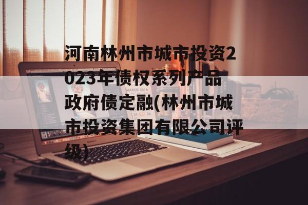 河南林州市城市投资2023年债权系列产品政府债定融(林州市城市投资集团有限公司评级)