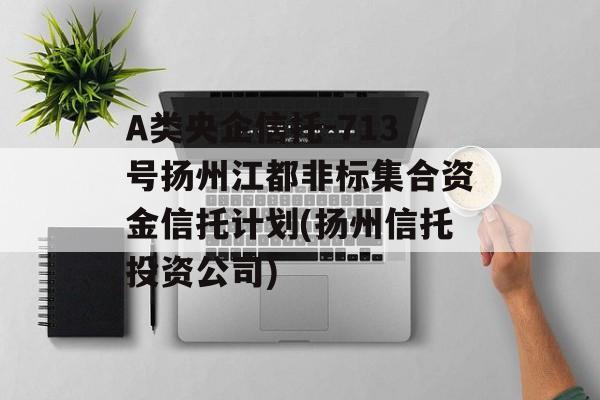 A类央企信托-713号扬州江都非标集合资金信托计划(扬州信托投资公司)