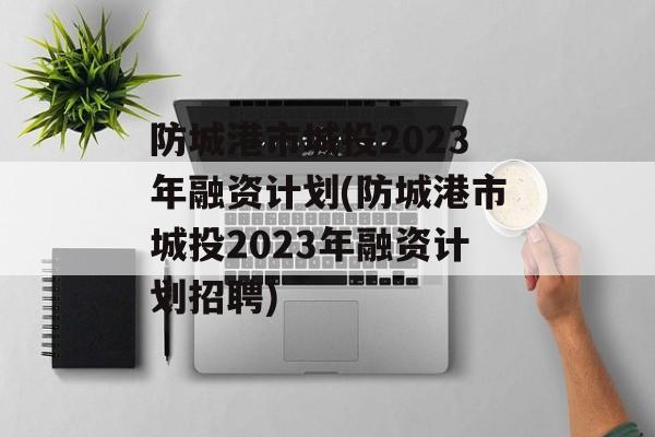 防城港市城投2023年融资计划(防城港市城投2023年融资计划招聘)