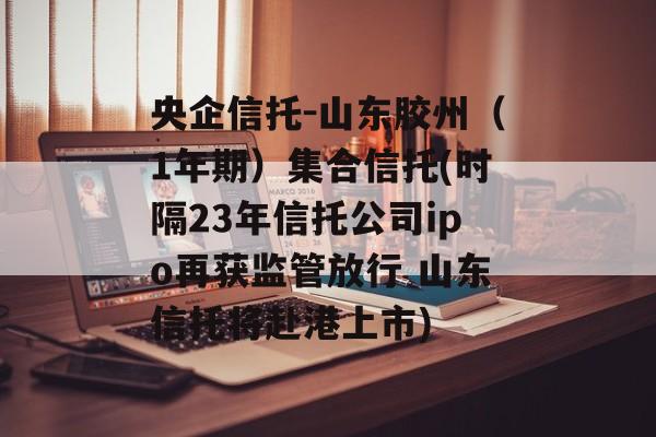 央企信托-山东胶州（1年期）集合信托(时隔23年信托公司ipo再获监管放行 山东信托将赴港上市)