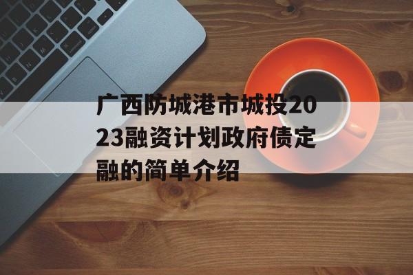 广西防城港市城投2023融资计划政府债定融的简单介绍