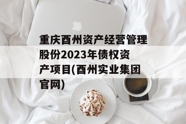 重庆酉州资产经营管理股份2023年债权资产项目(酉州实业集团官网)