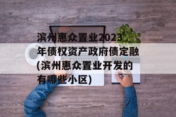 滨州惠众置业2023年债权资产政府债定融(滨州惠众置业开发的有哪些小区)