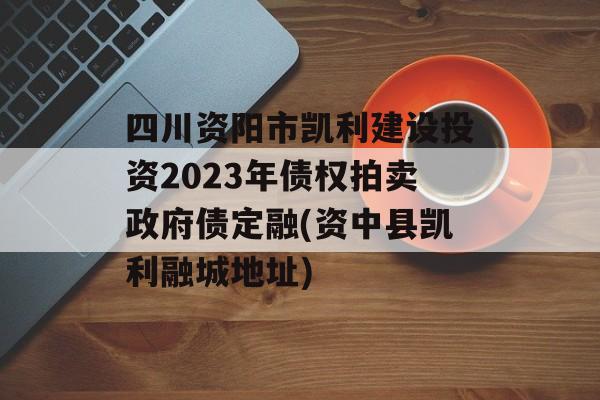 四川资阳市凯利建设投资2023年债权拍卖政府债定融(资中县凯利融城地址)