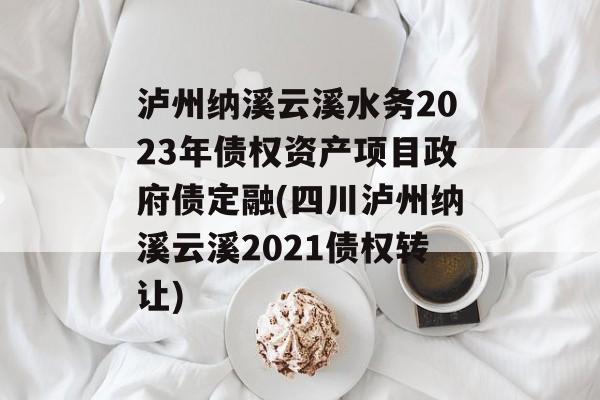 泸州纳溪云溪水务2023年债权资产项目政府债定融(四川泸州纳溪云溪2021债权转让)