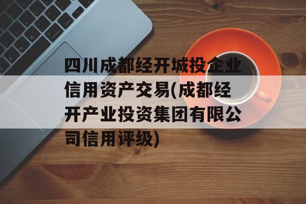 四川成都经开城投企业信用资产交易(成都经开产业投资集团有限公司信用评级)