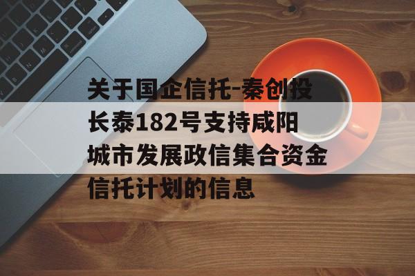 关于国企信托-秦创投长泰182号支持咸阳城市发展政信集合资金信托计划的信息