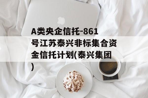 A类央企信托-861号江苏泰兴非标集合资金信托计划(泰兴集团)