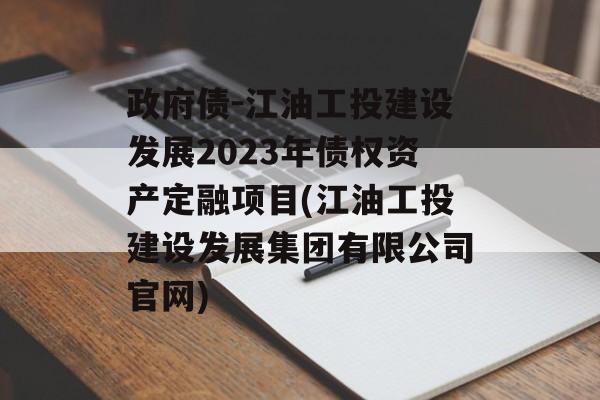 政府债-江油工投建设发展2023年债权资产定融项目(江油工投建设发展集团有限公司官网)