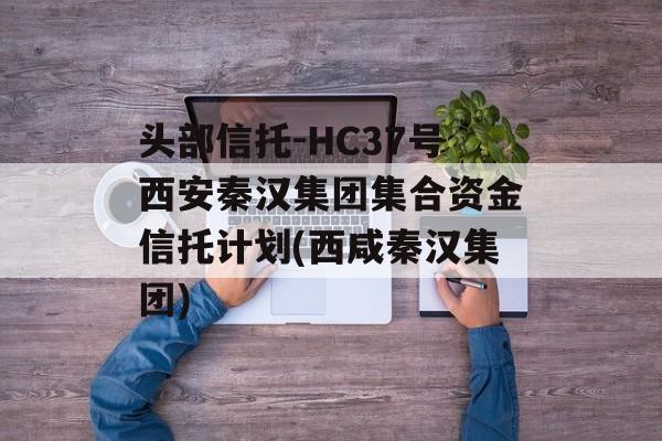 头部信托-HC37号西安秦汉集团集合资金信托计划(西咸秦汉集团)