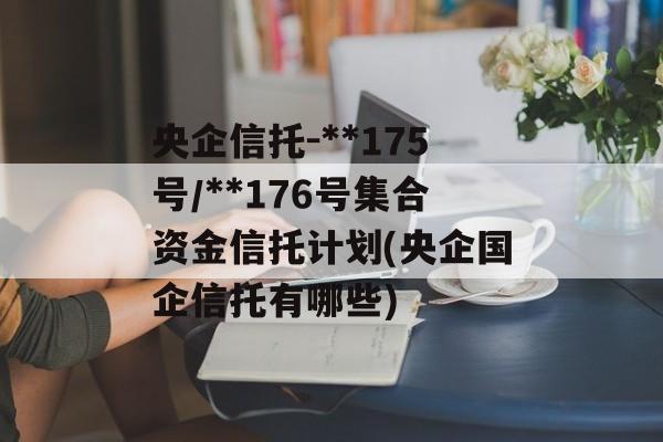 央企信托-**175号/**176号集合资金信托计划(央企国企信托有哪些)