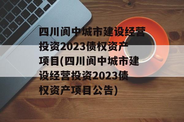 四川阆中城市建设经营投资2023债权资产项目(四川阆中城市建设经营投资2023债权资产项目公告)