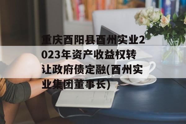 重庆酉阳县酉州实业2023年资产收益权转让政府债定融(酉州实业集团董事长)