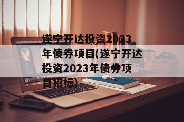 遂宁开达投资2023年债券项目(遂宁开达投资2023年债券项目招标)