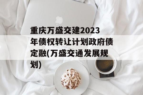 重庆万盛交建2023年债权转让计划政府债定融(万盛交通发展规划)