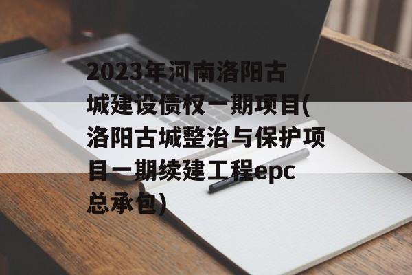 2023年河南洛阳古城建设债权一期项目(洛阳古城整治与保护项目一期续建工程epc总承包)