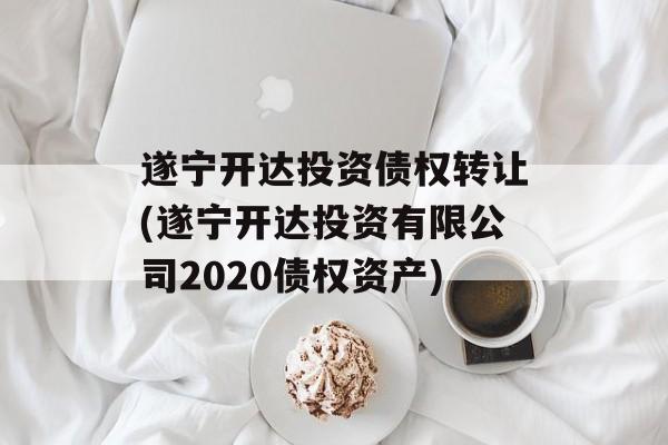 遂宁开达投资债权转让(遂宁开达投资有限公司2020债权资产)