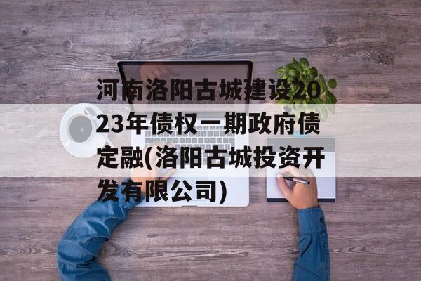 河南洛阳古城建设2023年债权一期政府债定融(洛阳古城投资开发有限公司)